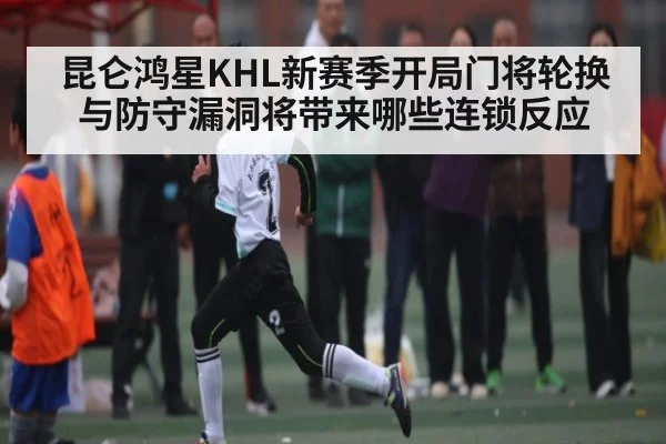 昆仑鸿星KHL新赛季开局门将轮换与防守漏洞将带来哪些连锁反应
