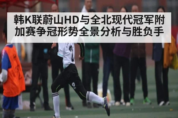 韩K联蔚山HD与全北现代冠军附加赛争冠形势全景分析与胜负手
